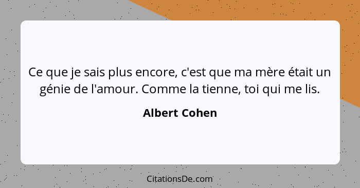 Ce que je sais plus encore, c'est que ma mère était un génie de l'amour. Comme la tienne, toi qui me lis.... - Albert Cohen