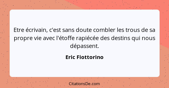 Etre écrivain, c'est sans doute combler les trous de sa propre vie avec l'étoffe rapiécée des destins qui nous dépassent.... - Eric Fiottorino