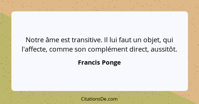 Notre âme est transitive. Il lui faut un objet, qui l'affecte, comme son complément direct, aussitôt.... - Francis Ponge