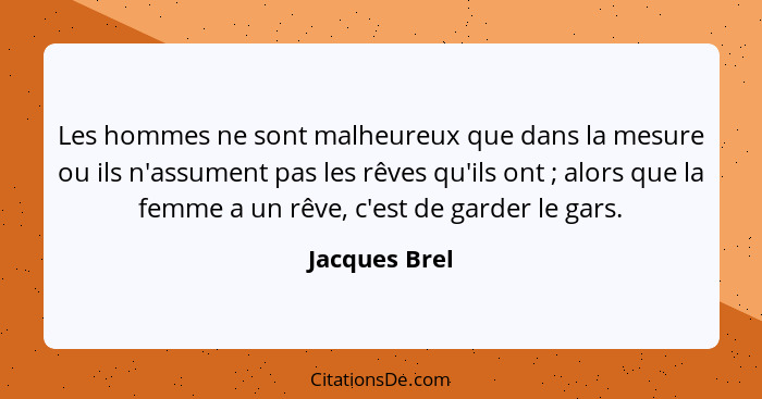 Les hommes ne sont malheureux que dans la mesure ou ils n'assument pas les rêves qu'ils ont ; alors que la femme a un rêve, c'est... - Jacques Brel