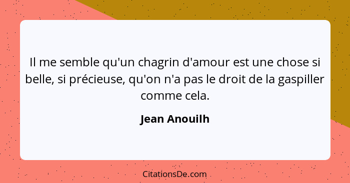 Il me semble qu'un chagrin d'amour est une chose si belle, si précieuse, qu'on n'a pas le droit de la gaspiller comme cela.... - Jean Anouilh