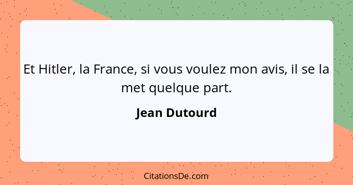 Et Hitler, la France, si vous voulez mon avis, il se la met quelque part.... - Jean Dutourd