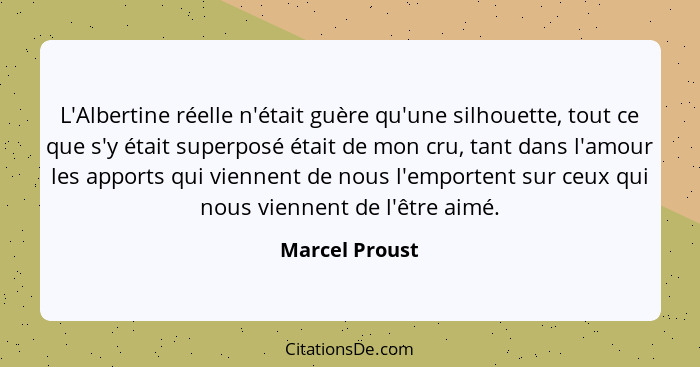 L'Albertine réelle n'était guère qu'une silhouette, tout ce que s'y était superposé était de mon cru, tant dans l'amour les apports qu... - Marcel Proust