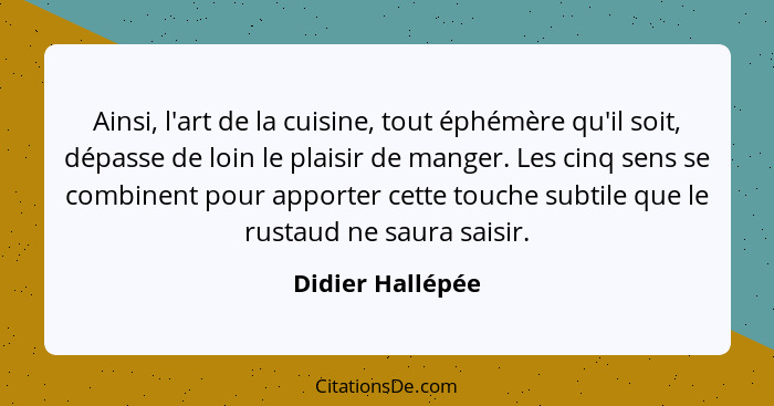 Ainsi, l'art de la cuisine, tout éphémère qu'il soit, dépasse de loin le plaisir de manger. Les cinq sens se combinent pour apporter... - Didier Hallépée