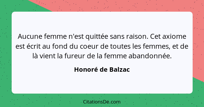 Aucune femme n'est quittée sans raison. Cet axiome est écrit au fond du coeur de toutes les femmes, et de là vient la fureur de la... - Honoré de Balzac