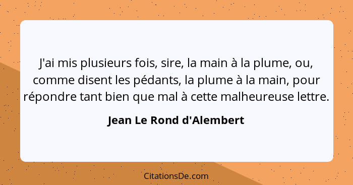 J'ai mis plusieurs fois, sire, la main à la plume, ou, comme disent les pédants, la plume à la main, pour répondre tant... - Jean Le Rond d'Alembert