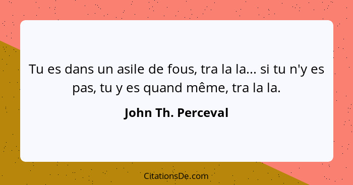 Tu es dans un asile de fous, tra la la... si tu n'y es pas, tu y es quand même, tra la la.... - John Th. Perceval