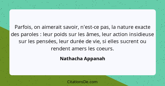 Parfois, on aimerait savoir, n'est-ce pas, la nature exacte des paroles : leur poids sur les âmes, leur action insidieuse sur... - Nathacha Appanah