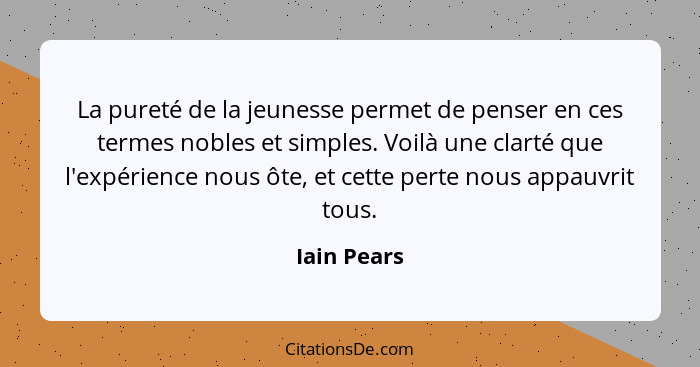 La pureté de la jeunesse permet de penser en ces termes nobles et simples. Voilà une clarté que l'expérience nous ôte, et cette perte nou... - Iain Pears