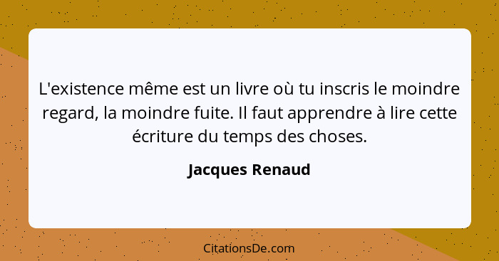 L'existence même est un livre où tu inscris le moindre regard, la moindre fuite. Il faut apprendre à lire cette écriture du temps des... - Jacques Renaud