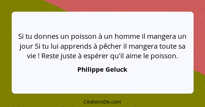 Si tu donnes un poisson à un homme il mangera un jour Si tu lui apprends à pêcher il mangera toute sa vie ! Reste juste à espér... - Philippe Geluck