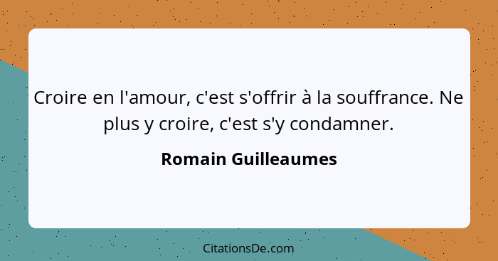 Croire en l'amour, c'est s'offrir à la souffrance. Ne plus y croire, c'est s'y condamner.... - Romain Guilleaumes