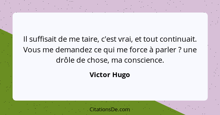 Il suffisait de me taire, c'est vrai, et tout continuait. Vous me demandez ce qui me force à parler ? une drôle de chose, ma consci... - Victor Hugo