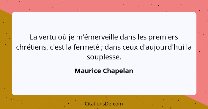 La vertu où je m'émerveille dans les premiers chrétiens, c'est la fermeté ; dans ceux d'aujourd'hui la souplesse.... - Maurice Chapelan