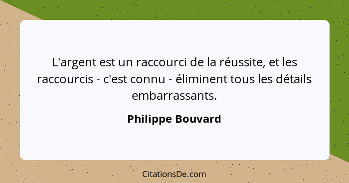 L'argent est un raccourci de la réussite, et les raccourcis - c'est connu - éliminent tous les détails embarrassants.... - Philippe Bouvard