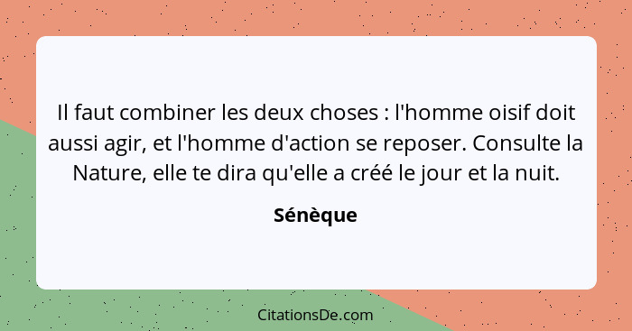 Il faut combiner les deux choses : l'homme oisif doit aussi agir, et l'homme d'action se reposer. Consulte la Nature, elle te dira qu'e... - Sénèque