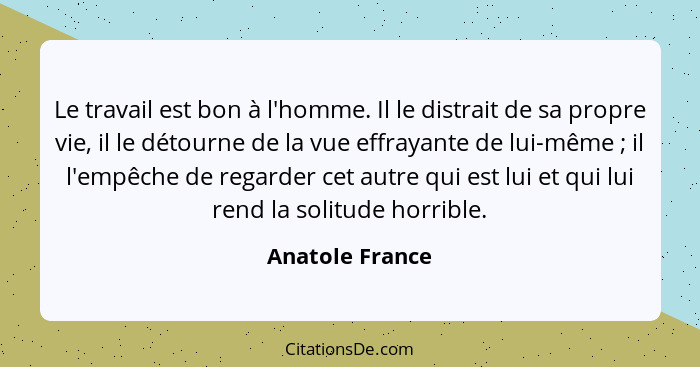 Le travail est bon à l'homme. Il le distrait de sa propre vie, il le détourne de la vue effrayante de lui-même ; il l'empêche de... - Anatole France