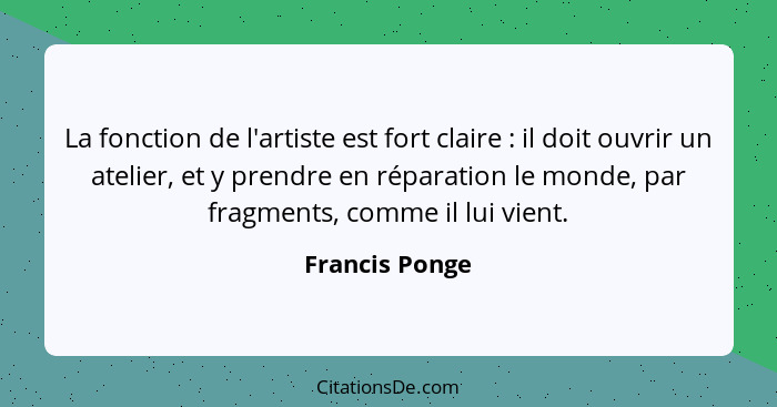 La fonction de l'artiste est fort claire : il doit ouvrir un atelier, et y prendre en réparation le monde, par fragments, comme i... - Francis Ponge