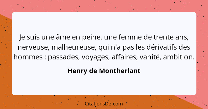 Je suis une âme en peine, une femme de trente ans, nerveuse, malheureuse, qui n'a pas les dérivatifs des hommes : passades... - Henry de Montherlant