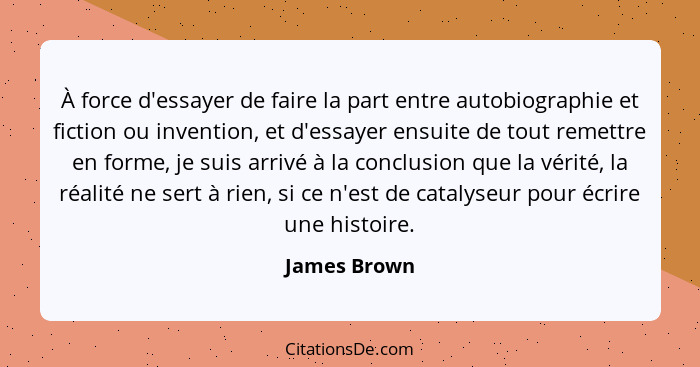 À force d'essayer de faire la part entre autobiographie et fiction ou invention, et d'essayer ensuite de tout remettre en forme, je suis... - James Brown