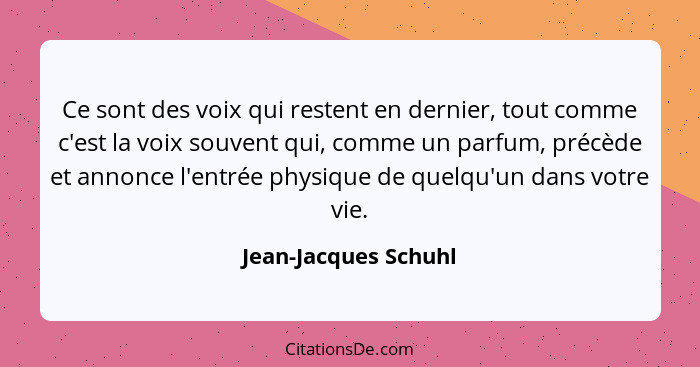 Ce sont des voix qui restent en dernier, tout comme c'est la voix souvent qui, comme un parfum, précède et annonce l'entrée phys... - Jean-Jacques Schuhl