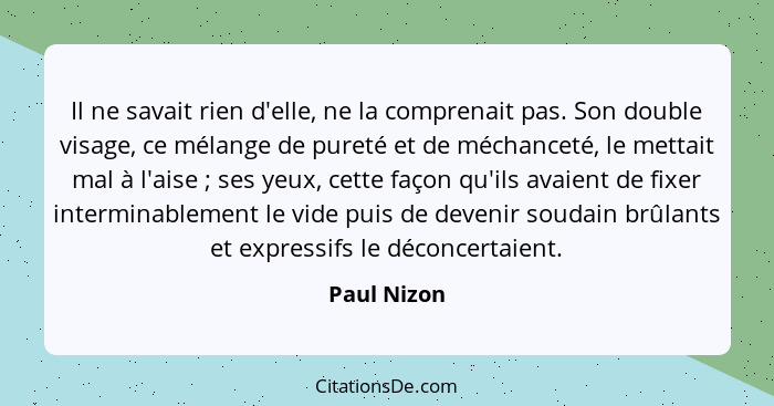 Il ne savait rien d'elle, ne la comprenait pas. Son double visage, ce mélange de pureté et de méchanceté, le mettait mal à l'aise ;... - Paul Nizon