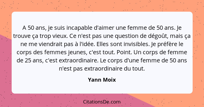 A 50 ans, je suis incapable d'aimer une femme de 50 ans. Je trouve ça trop vieux. Ce n'est pas une question de dégoût, mais ça ne me viend... - Yann Moix