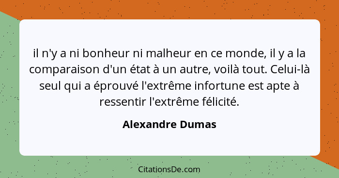 il n'y a ni bonheur ni malheur en ce monde, il y a la comparaison d'un état à un autre, voilà tout. Celui-là seul qui a éprouvé l'ex... - Alexandre Dumas