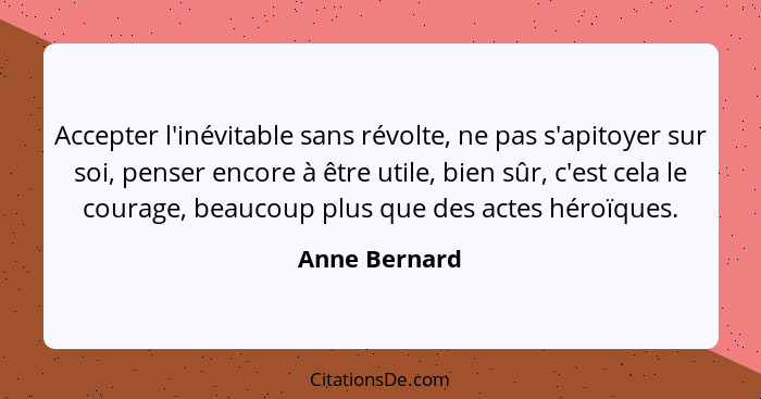 Accepter l'inévitable sans révolte, ne pas s'apitoyer sur soi, penser encore à être utile, bien sûr, c'est cela le courage, beaucoup pl... - Anne Bernard