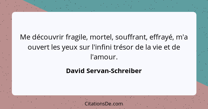 Me découvrir fragile, mortel, souffrant, effrayé, m'a ouvert les yeux sur l'infini trésor de la vie et de l'amour.... - David Servan-Schreiber