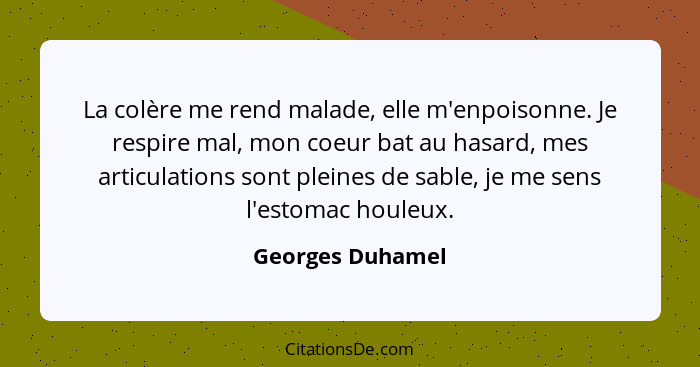 La colère me rend malade, elle m'enpoisonne. Je respire mal, mon coeur bat au hasard, mes articulations sont pleines de sable, je me... - Georges Duhamel