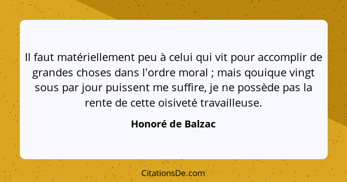 Il faut matériellement peu à celui qui vit pour accomplir de grandes choses dans l'ordre moral ; mais qouique vingt sous par j... - Honoré de Balzac