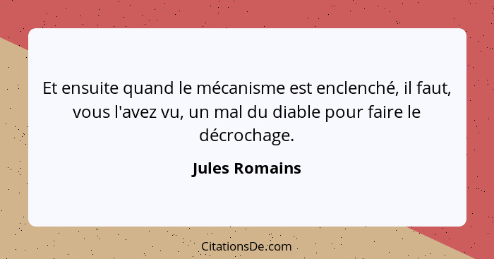 Et ensuite quand le mécanisme est enclenché, il faut, vous l'avez vu, un mal du diable pour faire le décrochage.... - Jules Romains