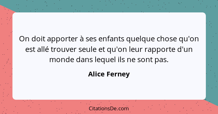 On doit apporter à ses enfants quelque chose qu'on est allé trouver seule et qu'on leur rapporte d'un monde dans lequel ils ne sont pas... - Alice Ferney