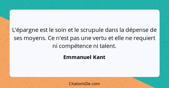 L'épargne est le soin et le scrupule dans la dépense de ses moyens. Ce n'est pas une vertu et elle ne requiert ni compétence ni talent... - Emmanuel Kant