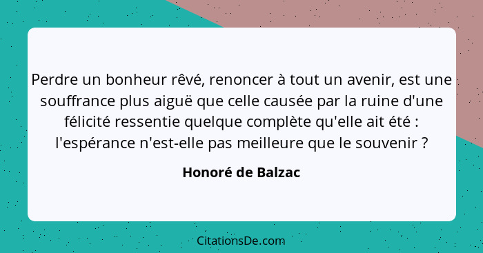 Perdre un bonheur rêvé, renoncer à tout un avenir, est une souffrance plus aiguë que celle causée par la ruine d'une félicité resse... - Honoré de Balzac