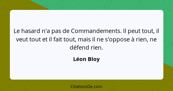 Le hasard n'a pas de Commandements. Il peut tout, il veut tout et il fait tout, mais il ne s'oppose à rien, ne défend rien.... - Léon Bloy