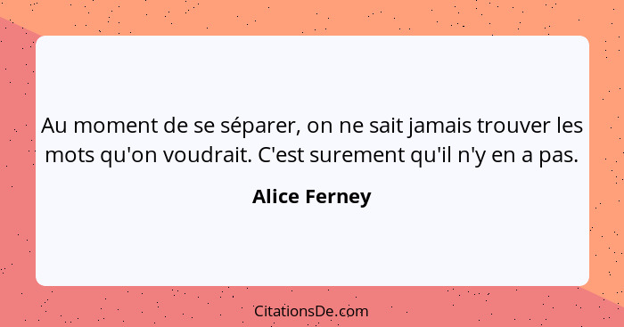 Au moment de se séparer, on ne sait jamais trouver les mots qu'on voudrait. C'est surement qu'il n'y en a pas.... - Alice Ferney