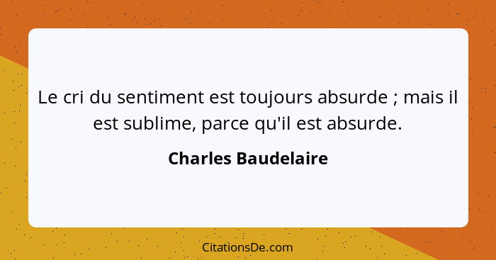 Le cri du sentiment est toujours absurde ; mais il est sublime, parce qu'il est absurde.... - Charles Baudelaire