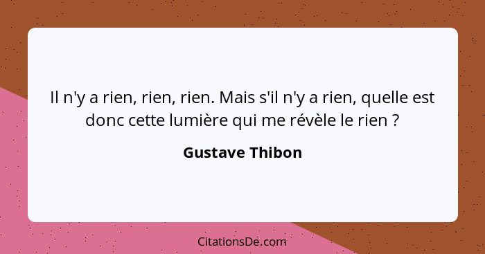 Il n'y a rien, rien, rien. Mais s'il n'y a rien, quelle est donc cette lumière qui me révèle le rien ?... - Gustave Thibon