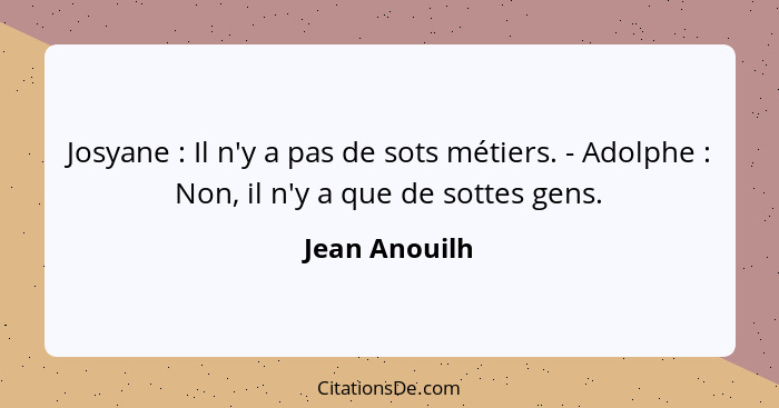 Josyane : Il n'y a pas de sots métiers. - Adolphe : Non, il n'y a que de sottes gens.... - Jean Anouilh