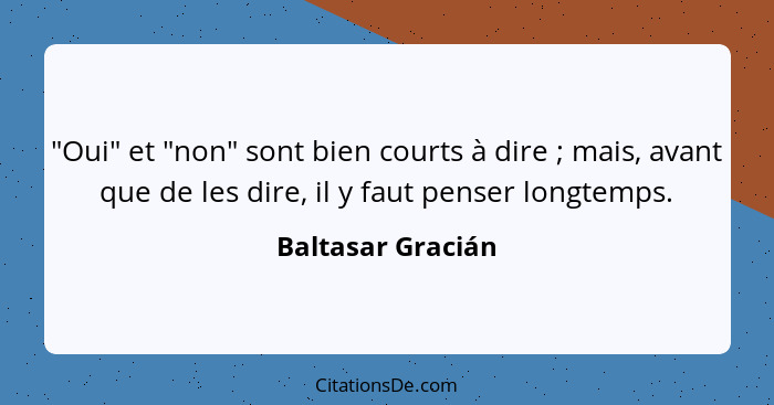 "Oui" et "non" sont bien courts à dire ; mais, avant que de les dire, il y faut penser longtemps.... - Baltasar Gracián