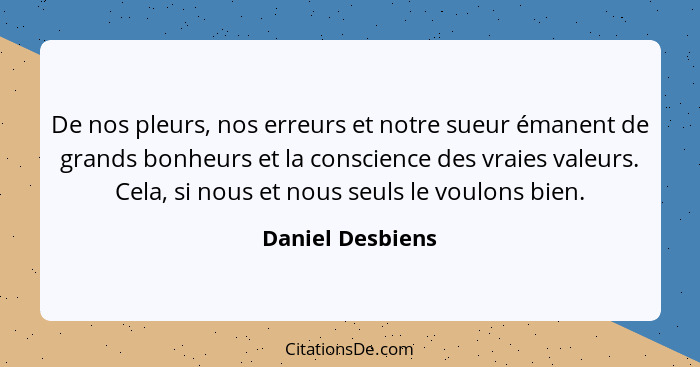 De nos pleurs, nos erreurs et notre sueur émanent de grands bonheurs et la conscience des vraies valeurs. Cela, si nous et nous seul... - Daniel Desbiens