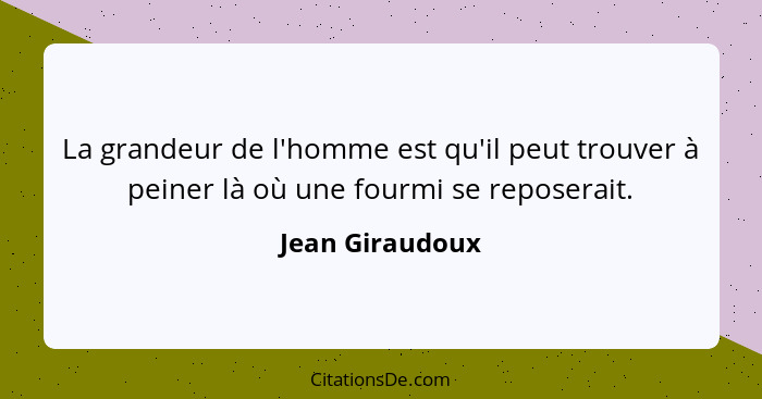 La grandeur de l'homme est qu'il peut trouver à peiner là où une fourmi se reposerait.... - Jean Giraudoux