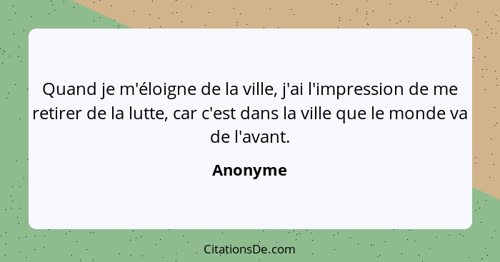 Quand je m'éloigne de la ville, j'ai l'impression de me retirer de la lutte, car c'est dans la ville que le monde va de l'avant.... - Anonyme