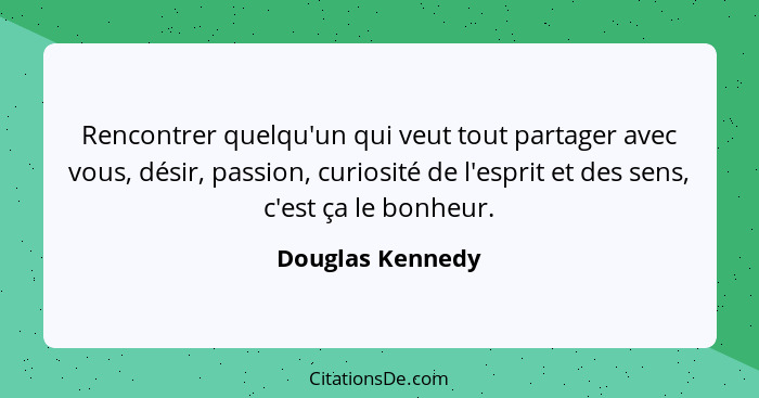 Rencontrer quelqu'un qui veut tout partager avec vous, désir, passion, curiosité de l'esprit et des sens, c'est ça le bonheur.... - Douglas Kennedy