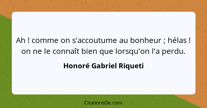 Ah ! comme on s'accoutume au bonheur ; hélas ! on ne le connaît bien que lorsqu'on l'a perdu.... - Honoré Gabriel Riqueti