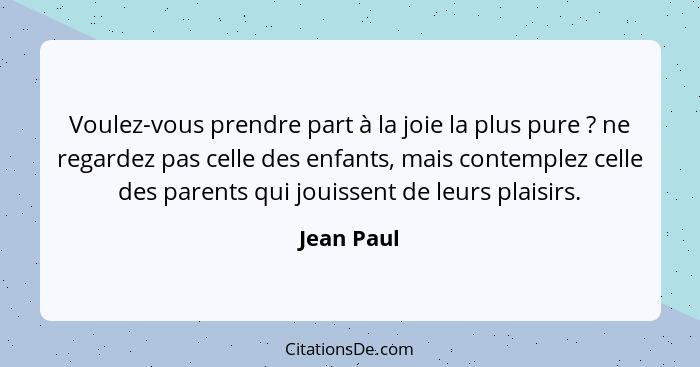 Voulez-vous prendre part à la joie la plus pure ? ne regardez pas celle des enfants, mais contemplez celle des parents qui jouissent... - Jean Paul