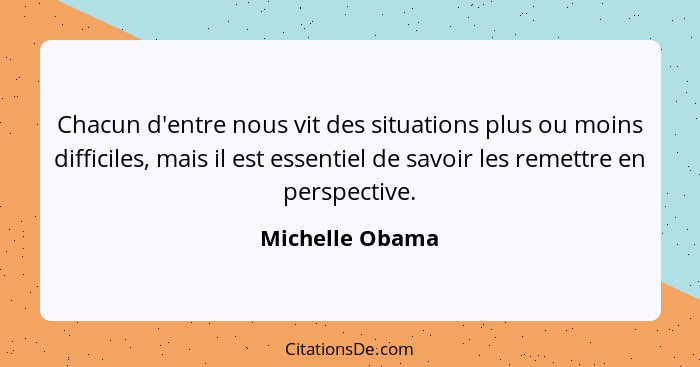 Chacun d'entre nous vit des situations plus ou moins difficiles, mais il est essentiel de savoir les remettre en perspective.... - Michelle Obama