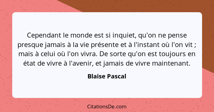 Cependant le monde est si inquiet, qu'on ne pense presque jamais à la vie présente et à l'instant où l'on vit ; mais à celui où l... - Blaise Pascal